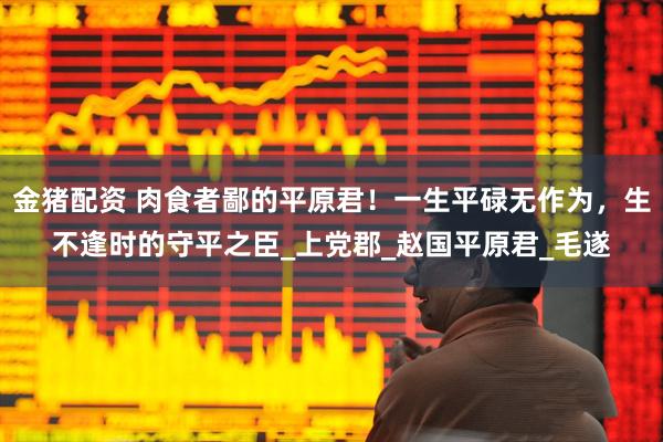金猪配资 肉食者鄙的平原君！一生平碌无作为，生不逢时的守平之臣_上党郡_赵国平原君_毛遂
