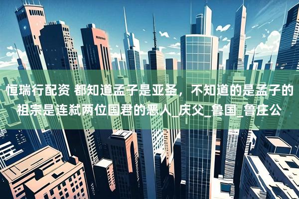 恒瑞行配资 都知道孟子是亚圣，不知道的是孟子的祖宗是连弑两位国君的恶人_庆父_鲁国_鲁庄公
