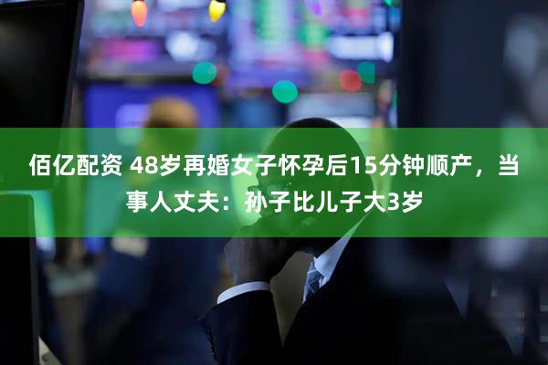 佰亿配资 48岁再婚女子怀孕后15分钟顺产，当事人丈夫：孙子比儿子大3岁