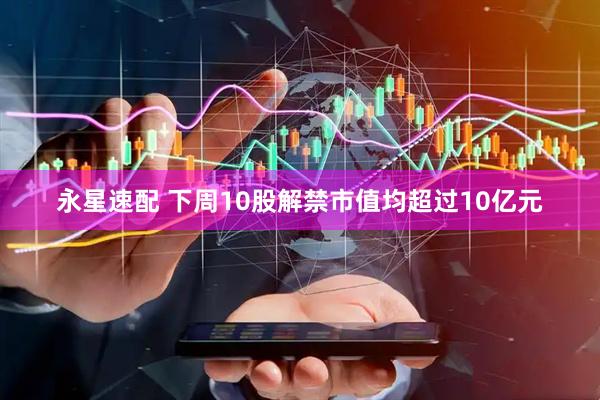 永星速配 下周10股解禁市值均超过10亿元