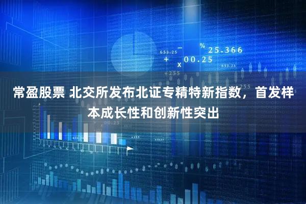 常盈股票 北交所发布北证专精特新指数，首发样本成长性和创新性突出