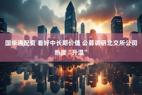 国华通配资 看好中长期价值 公募调研北交所公司热度“升温”