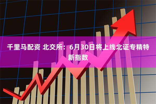 千里马配资 北交所：6月30日将上线北证专精特新指数