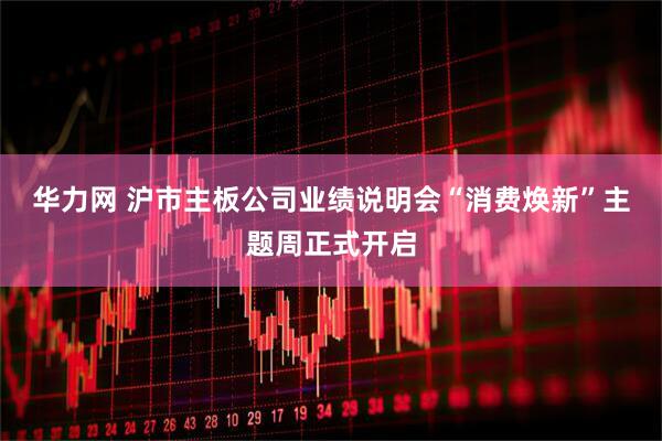华力网 沪市主板公司业绩说明会“消费焕新”主题周正式开启