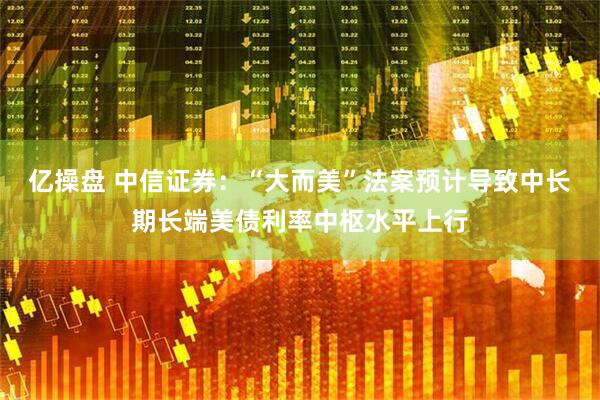 亿操盘 中信证券：“大而美”法案预计导致中长期长端美债利率中枢水平上行