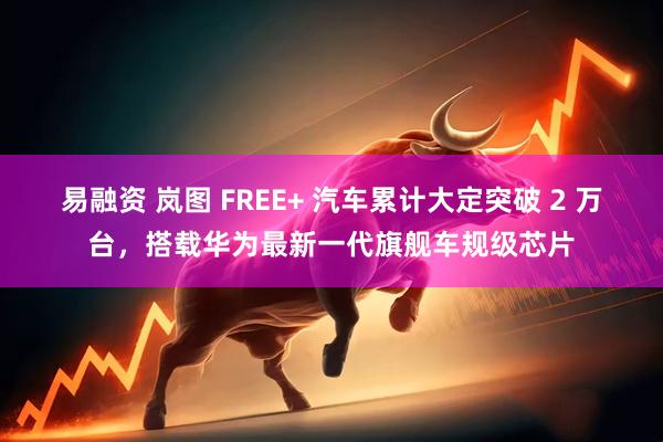 易融资 岚图 FREE+ 汽车累计大定突破 2 万台，搭载华为最新一代旗舰车规级芯片