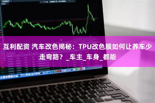 互利配资 汽车改色揭秘：TPU改色膜如何让养车少走弯路？_车主_车身_都能