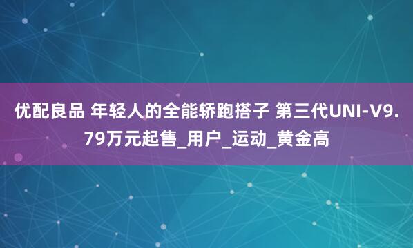 优配良品 年轻人的全能轿跑搭子 第三代UNI-V9.79万元起售_用户_运动_黄金高