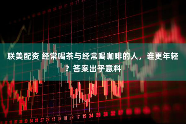 联美配资 经常喝茶与经常喝咖啡的人，谁更年轻？答案出乎意料
