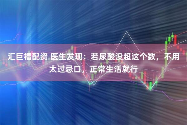 汇巨福配资 医生发现：若尿酸没超这个数，不用太过忌口，正常生活就行