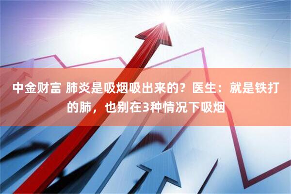 中金财富 肺炎是吸烟吸出来的？医生：就是铁打的肺，也别在3种情况下吸烟