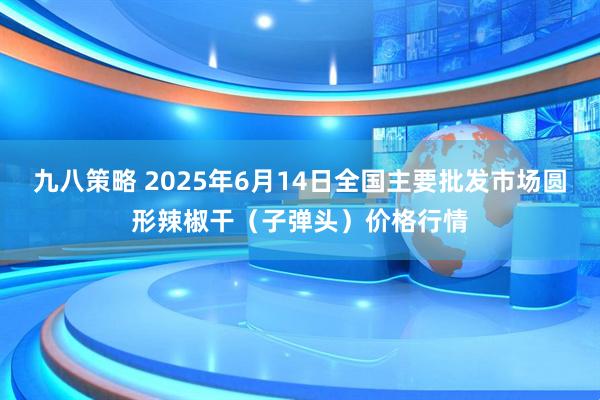 九八策略 2025年6月14日全国主要批发市场圆形辣椒干（子弹头）价格行情