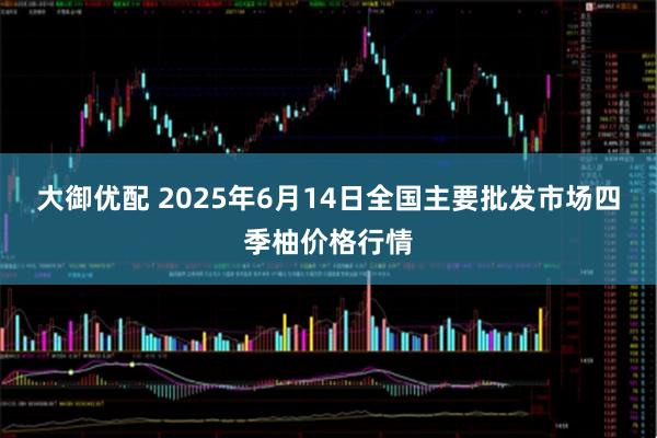 大御优配 2025年6月14日全国主要批发市场四季柚价格行情
