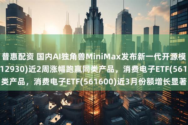 普惠配资 国内AI独角兽MiniMax发布新一代开源模型，AI人工智能ETF(512930)近2周涨幅跑赢同类产品，消费电子ETF(561600)近3月份额增长显著