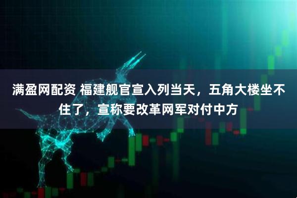 满盈网配资 福建舰官宣入列当天，五角大楼坐不住了，宣称要改革网军对付中方