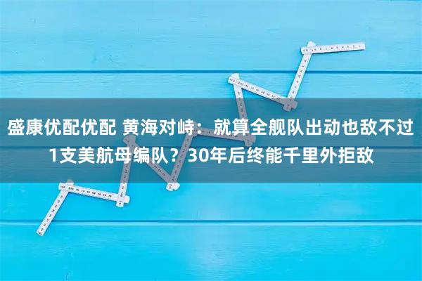盛康优配优配 黄海对峙：就算全舰队出动也敌不过1支美航母编队？30年后终能千里外拒敌