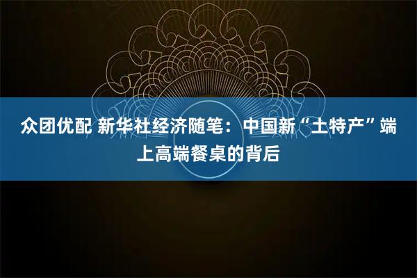 众团优配 新华社经济随笔：中国新“土特产”端上高端餐桌的背后