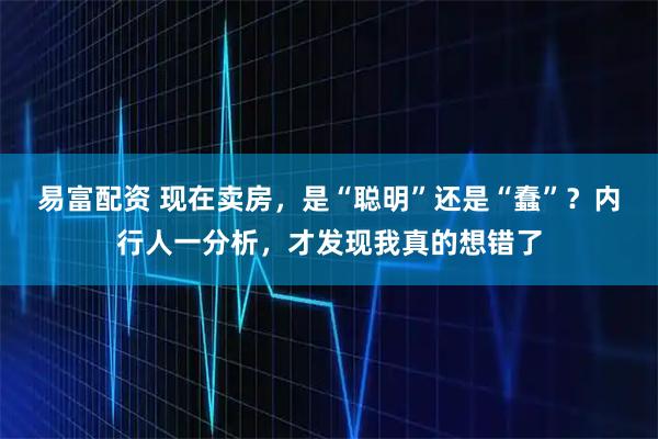 易富配资 现在卖房，是“聪明”还是“蠢”？内行人一分析，才发现我真的想错了