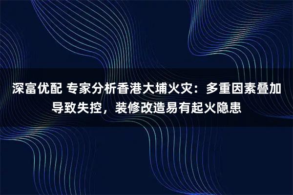 深富优配 专家分析香港大埔火灾：多重因素叠加导致失控，装修改造易有起火隐患