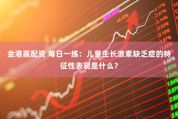 金港赢配资 每日一练：儿童生长激素缺乏症的特征性表现是什么？