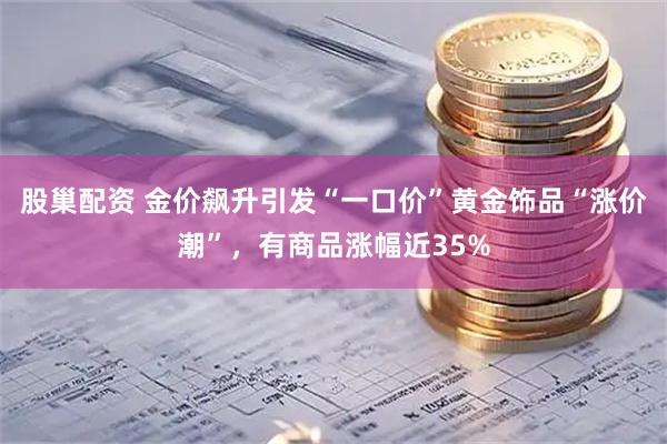 股巢配资 金价飙升引发“一口价”黄金饰品“涨价潮”，有商品涨幅近35%