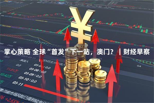 掌心策略 全球“首发”下一站，澳门？｜财经早察