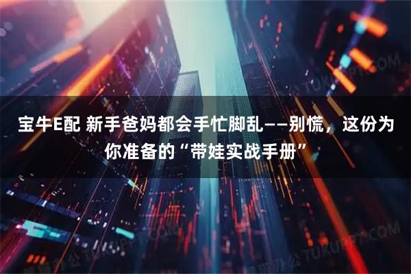 宝牛E配 新手爸妈都会手忙脚乱——别慌，这份为你准备的“带娃实战手册”