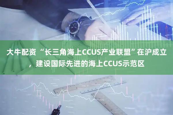 大牛配资 “长三角海上CCUS产业联盟”在沪成立，建设国际先进的海上CCUS示范区
