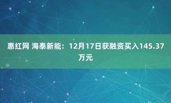 惠红网 海泰新能：12月17日获融资买入145.37万元