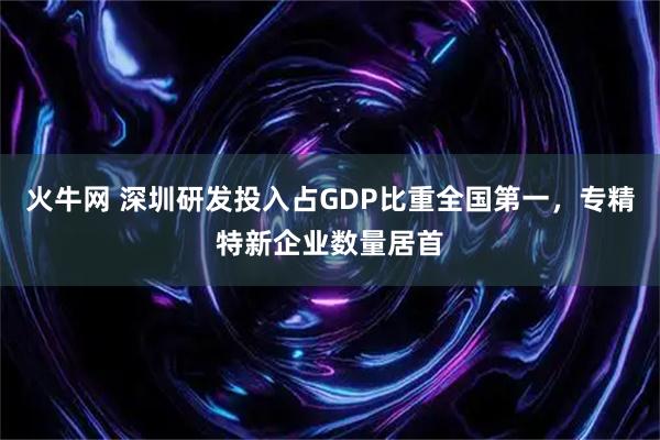 火牛网 深圳研发投入占GDP比重全国第一，专精特新企业数量居首