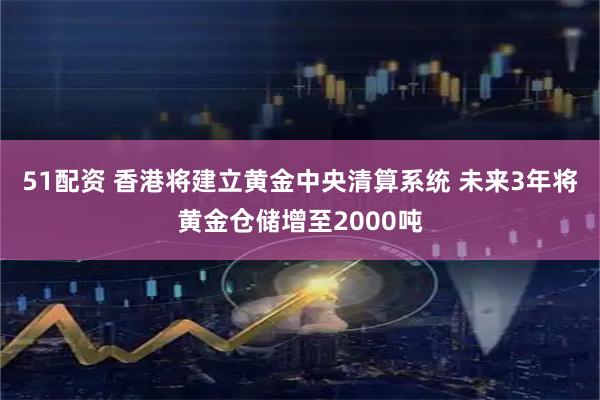 51配资 香港将建立黄金中央清算系统 未来3年将黄金仓储增至2000吨