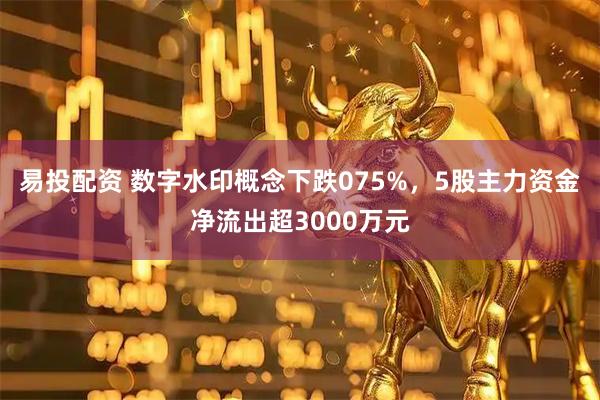 易投配资 数字水印概念下跌075%，5股主力资金净流出超3000万元