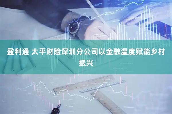 盈利通 太平财险深圳分公司以金融温度赋能乡村振兴
